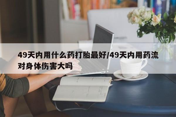 正品打胎药专卖微信49天内用什么药打胎最好/49天内用药流对身体伤害大吗