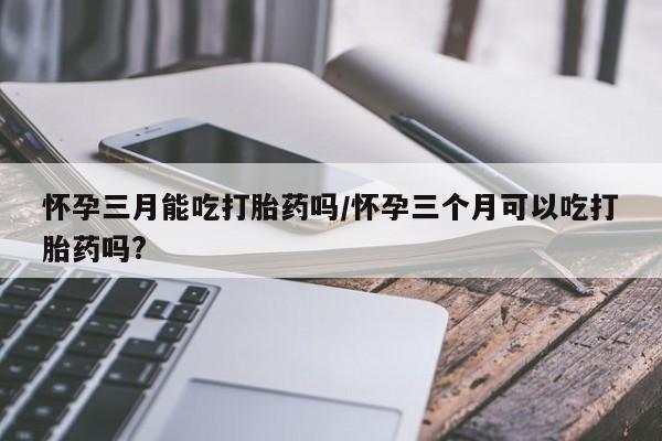 正品打胎药专卖微信怀孕三月能吃打胎药吗/怀孕三个月可以吃打胎药吗?