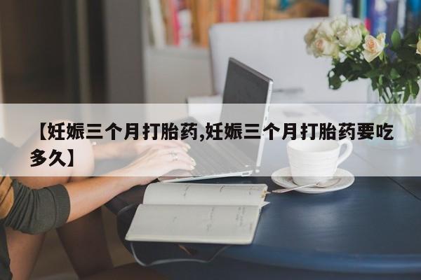正品打胎药专卖微信【妊娠三个月打胎药,妊娠三个月打胎药要吃多久】