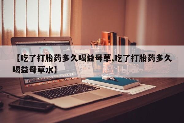 正品打胎药专卖微信【吃了打胎药多久喝益母草,吃了打胎药多久喝益母草水】