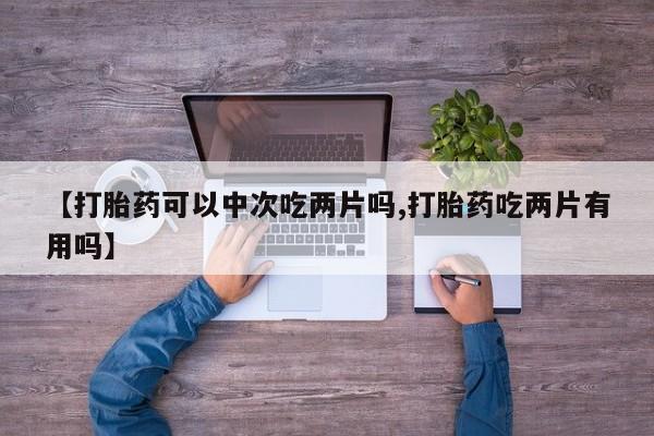 正品打胎药专卖微信【打胎药可以中次吃两片吗,打胎药吃两片有用吗】