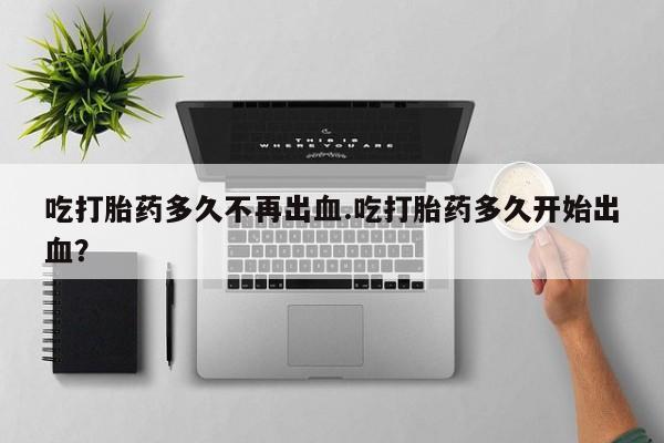 正品打胎药专卖微信吃打胎药多久不再出血.吃打胎药多久开始出血？