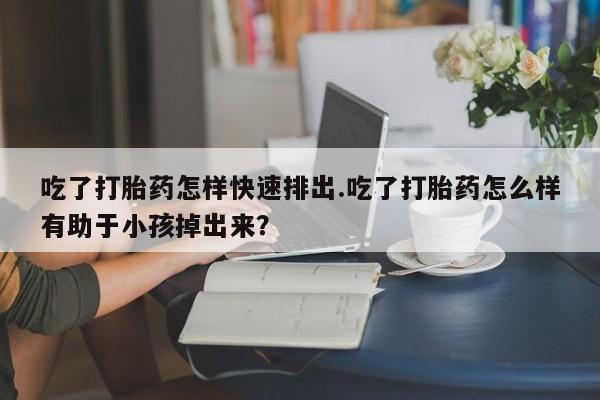 正品打胎药专卖微信吃了打胎药怎样快速排出.吃了打胎药怎么样有助于小孩掉出来？