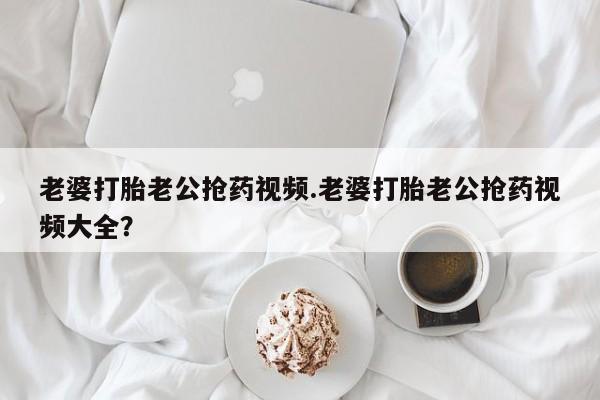 正品打胎药专卖微信老婆打胎老公抢药视频.老婆打胎老公抢药视频大全？