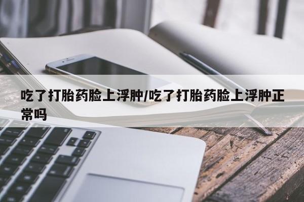 正品打胎药专卖微信吃了打胎药脸上浮肿/吃了打胎药脸上浮肿正常吗