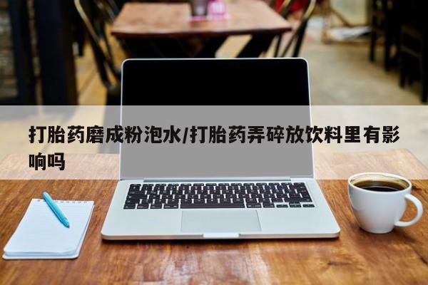 正品打胎药专卖微信打胎药磨成粉泡水/打胎药弄碎放饮料里有影响吗