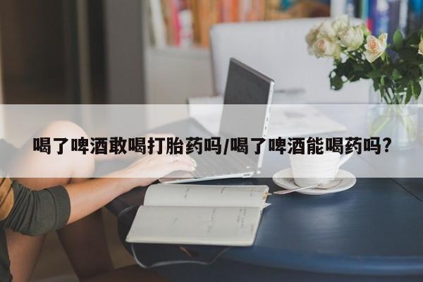 正品打胎药专卖微信喝了啤酒敢喝打胎药吗/喝了啤酒能喝药吗?