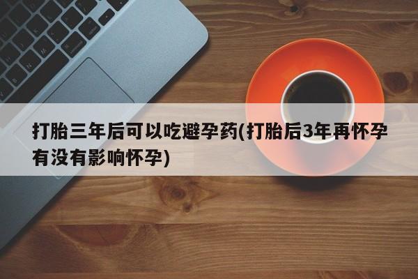 正品打胎药专卖微信打胎三年后可以吃避孕药(打胎后3年再怀孕有没有影响怀孕)