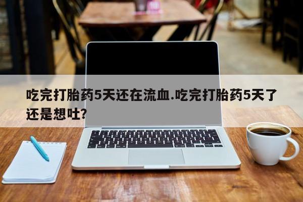 正品打胎药专卖微信吃完打胎药5天还在流血.吃完打胎药5天了还是想吐？