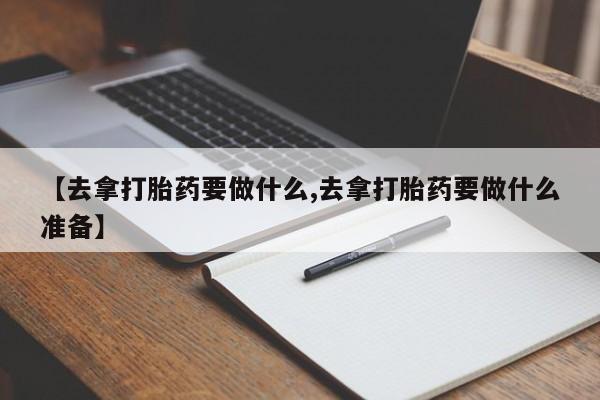 正品打胎药专卖微信【去拿打胎药要做什么,去拿打胎药要做什么准备】