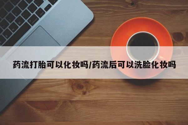 正品打胎药专卖微信药流打胎可以化妆吗/药流后可以洗脸化妆吗