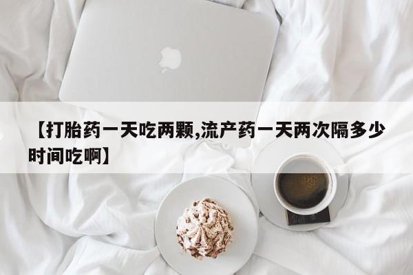 正品打胎药专卖微信【打胎药一天吃两颗,流产药一天两次隔多少时间吃啊】