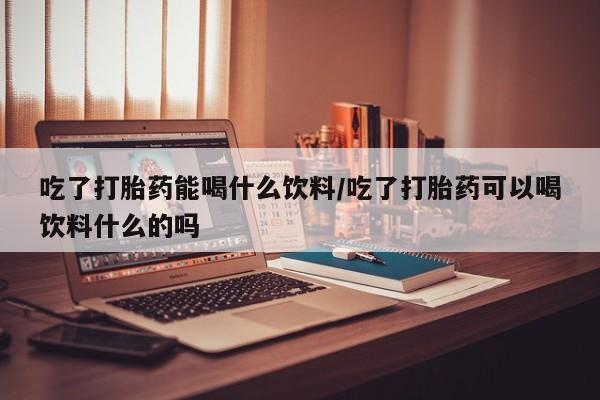 正品打胎药专卖微信吃了打胎药能喝什么饮料/吃了打胎药可以喝饮料什么的吗