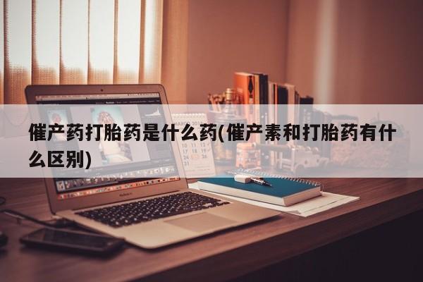 正品打胎药专卖微信催产药打胎药是什么药(催产素和打胎药有什么区别)