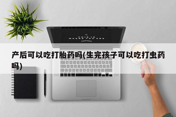 正品打胎药专卖微信产后可以吃打胎药吗(生完孩子可以吃打虫药吗)