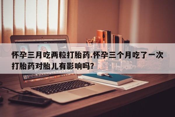 正品打胎药专卖微信怀孕三月吃两粒打胎药.怀孕三个月吃了一次打胎药对胎儿有影响吗？