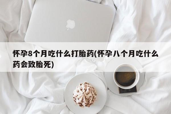 正品打胎药专卖微信怀孕8个月吃什么打胎药(怀孕八个月吃什么药会致胎死)