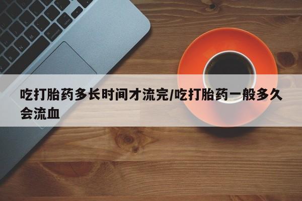 正品打胎药专卖微信吃打胎药多长时间才流完/吃打胎药一般多久会流血