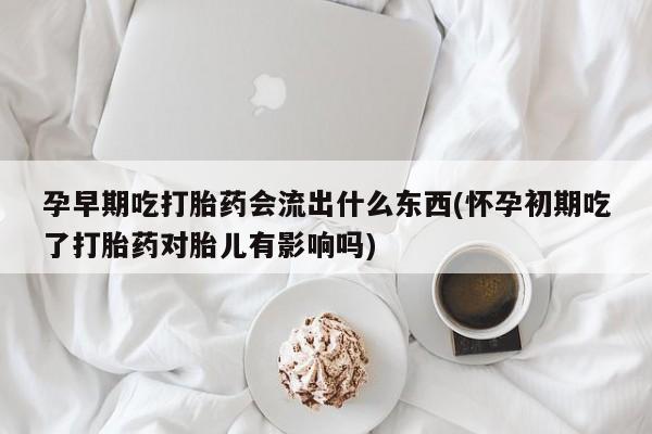 正品打胎药专卖微信孕早期吃打胎药会流出什么东西(怀孕初期吃了打胎药对胎儿有影响吗)