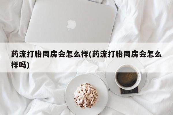 正品打胎药专卖微信药流打胎同房会怎么样(药流打胎同房会怎么样吗)