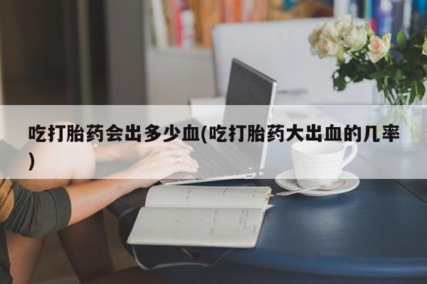 正品打胎药专卖微信吃打胎药会出多少血(吃打胎药大出血的几率)