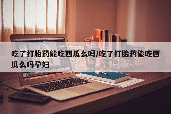 正品打胎药专卖微信吃了打胎药能吃西瓜么吗/吃了打胎药能吃西瓜么吗孕妇