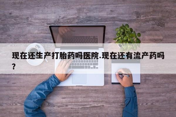 正品打胎药专卖微信现在还生产打胎药吗医院.现在还有流产药吗？