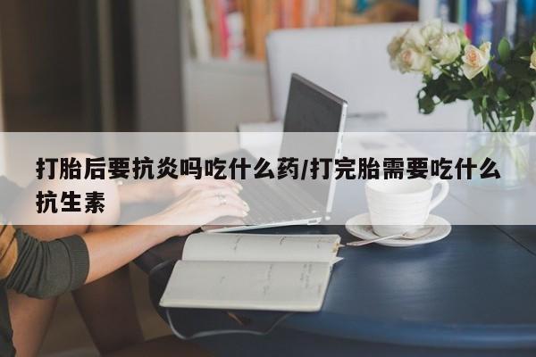 正品打胎药专卖微信打胎后要抗炎吗吃什么药/打完胎需要吃什么抗生素