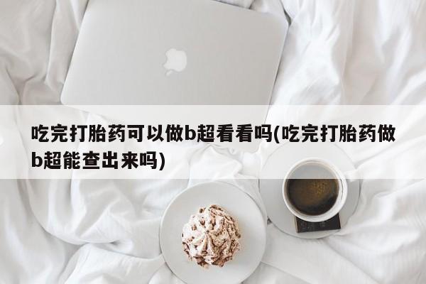 正品打胎药专卖微信吃完打胎药可以做b超看看吗(吃完打胎药做b超能查出来吗)