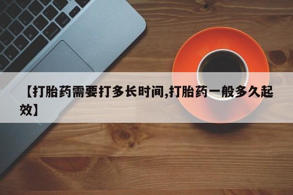正品打胎药专卖微信【打胎药需要打多长时间,打胎药一般多久起效】