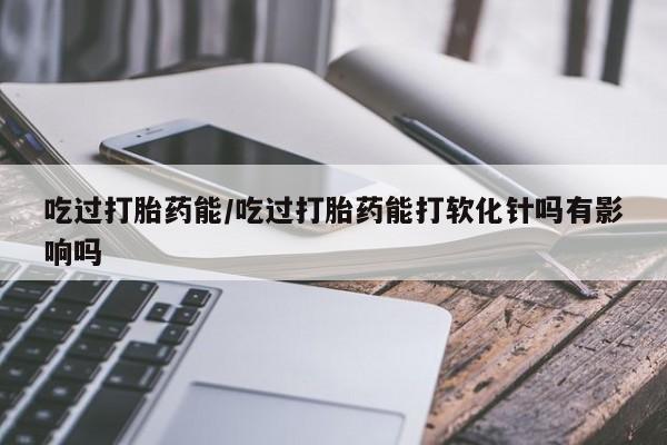 正品打胎药专卖微信吃过打胎药能/吃过打胎药能打软化针吗有影响吗