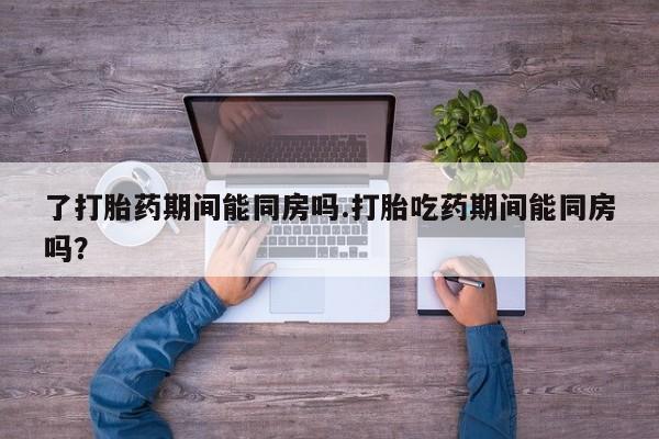 正品打胎药专卖微信了打胎药期间能同房吗.打胎吃药期间能同房吗？
