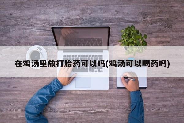 正品打胎药专卖微信在鸡汤里放打胎药可以吗(鸡汤可以喝药吗)