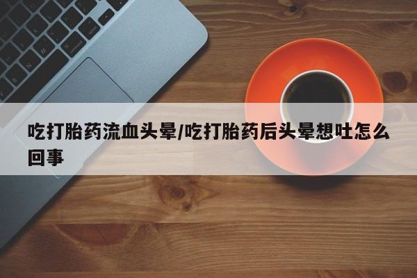 正品打胎药专卖微信吃打胎药流血头晕/吃打胎药后头晕想吐怎么回事