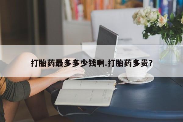 正品打胎药专卖微信打胎药最多多少钱啊.打胎药多贵？