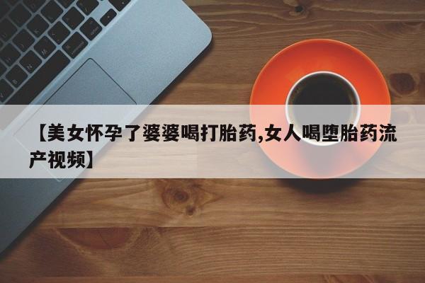 正品打胎药专卖微信【美女怀孕了婆婆喝打胎药,女人喝堕胎药流产视频】
