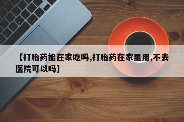 正品打胎药专卖微信【打胎药能在家吃吗,打胎药在家里用,不去医院可以吗】
