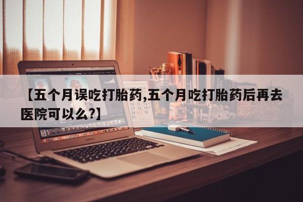 正品打胎药专卖微信【五个月误吃打胎药,五个月吃打胎药后再去医院可以么?】