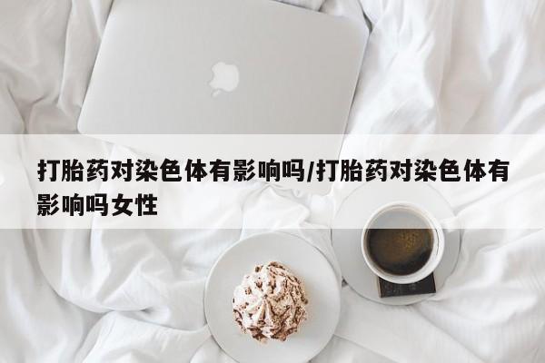 正品打胎药专卖微信打胎药对染色体有影响吗/打胎药对染色体有影响吗女性