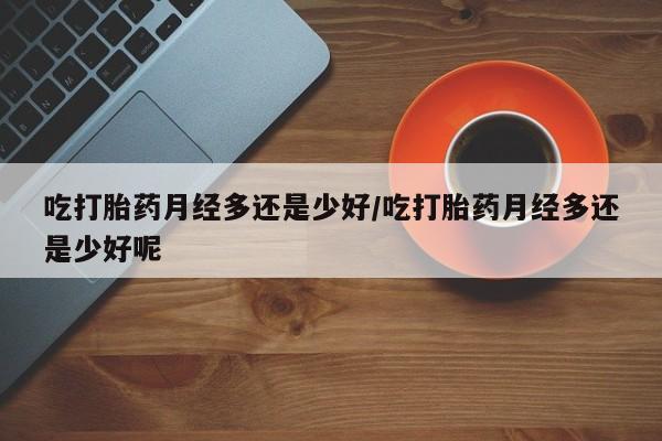 正品打胎药专卖微信吃打胎药月经多还是少好/吃打胎药月经多还是少好呢