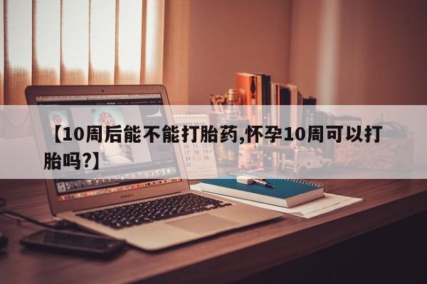 正品打胎药专卖微信【10周后能不能打胎药,怀孕10周可以打胎吗?】