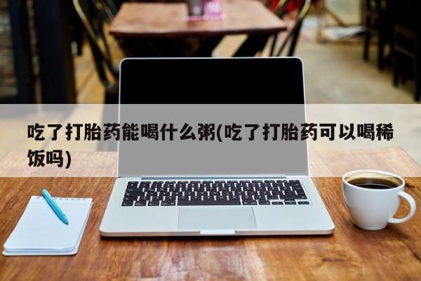 正品打胎药专卖微信吃了打胎药能喝什么粥(吃了打胎药可以喝稀饭吗)