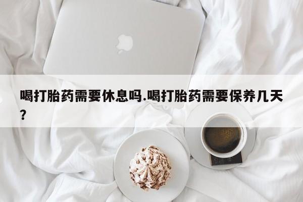 正品打胎药专卖微信喝打胎药需要休息吗.喝打胎药需要保养几天？