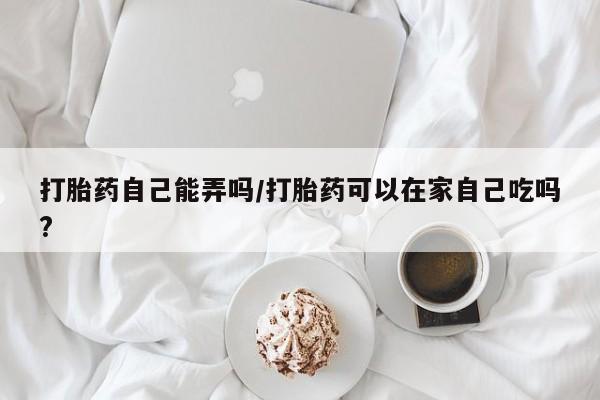 正品打胎药专卖微信打胎药自己能弄吗/打胎药可以在家自己吃吗?