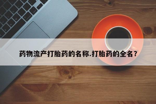 正品打胎药专卖微信药物流产打胎药的名称.打胎药的全名？