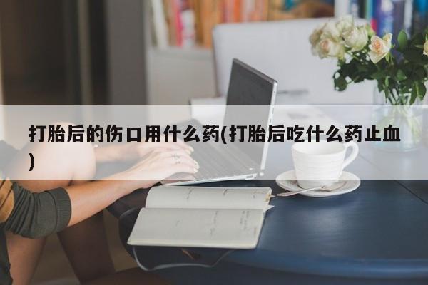 正品打胎药专卖微信打胎后的伤口用什么药(打胎后吃什么药止血)
