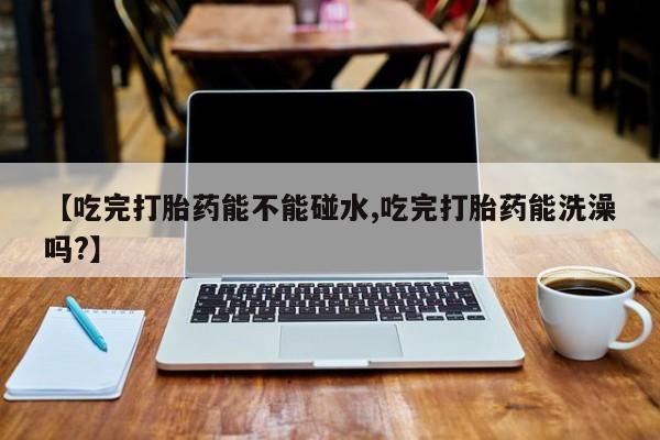 正品打胎药专卖微信【吃完打胎药能不能碰水,吃完打胎药能洗澡吗?】
