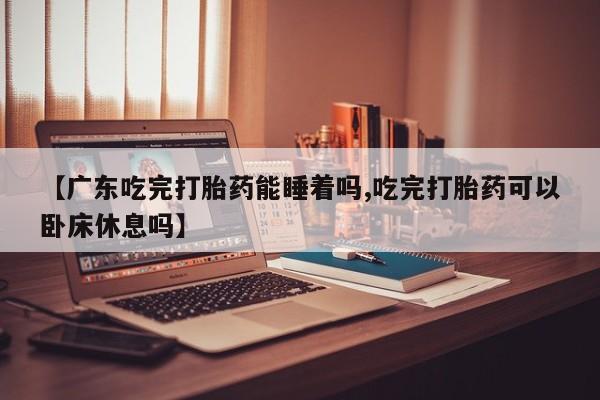 正品打胎药专卖微信【广东吃完打胎药能睡着吗,吃完打胎药可以卧床休息吗】