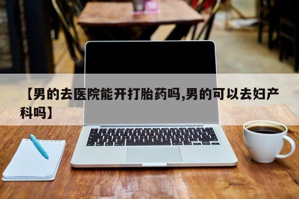 正品打胎药专卖微信【男的去医院能开打胎药吗,男的可以去妇产科吗】