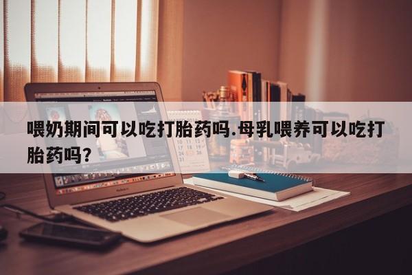 正品打胎药专卖微信喂奶期间可以吃打胎药吗.母乳喂养可以吃打胎药吗？